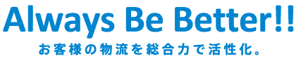 Always Be Better!! お客様の物流を総合力で活性化。